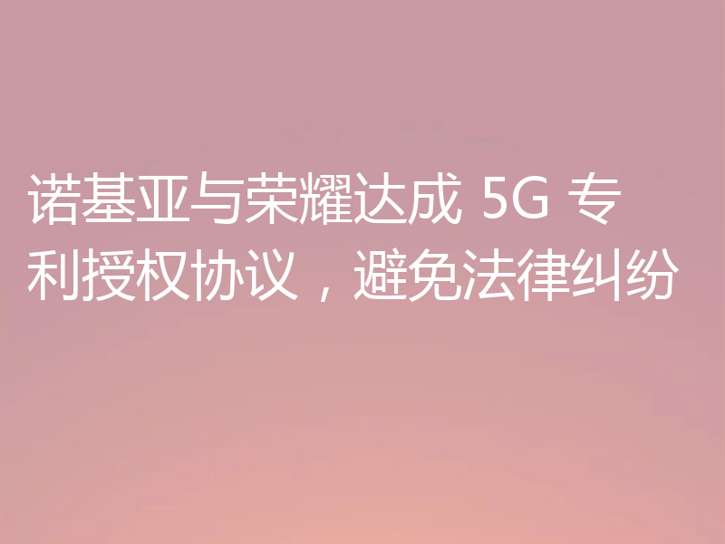 诺基亚与荣耀达成 5G 专利授权协议，避免法律纠纷