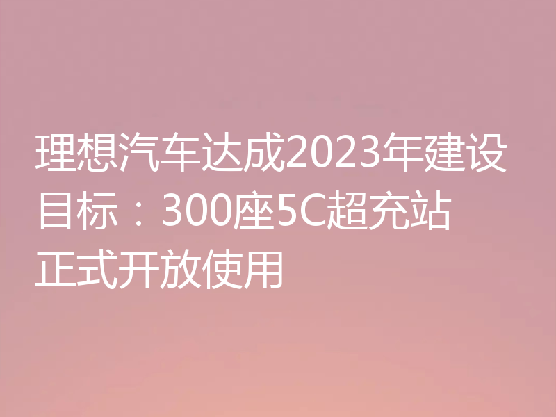 理想汽车达成2023年建设目标：300座5C超充站正式开放使用