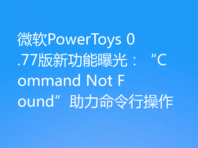 微软PowerToys 0.77版新功能曝光：“Command Not Found”助力命令行操作