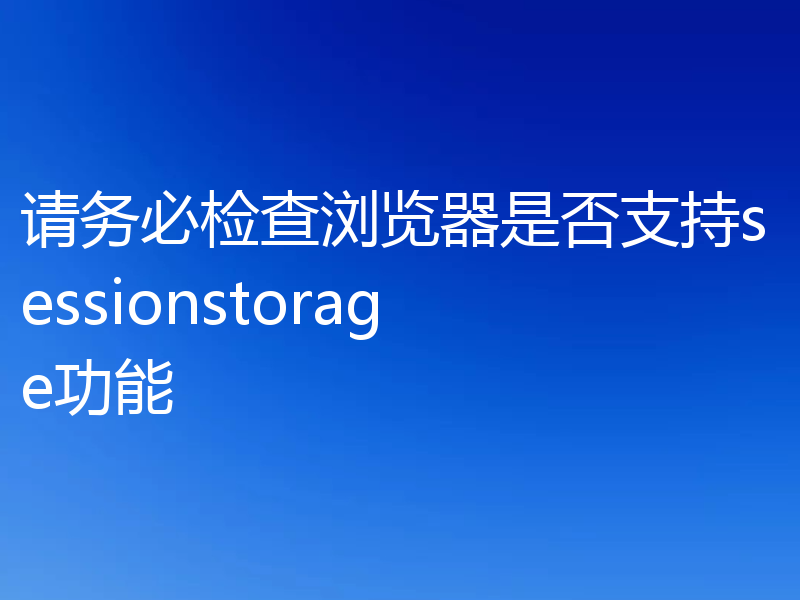 请务必检查浏览器是否支持sessionstorage功能
