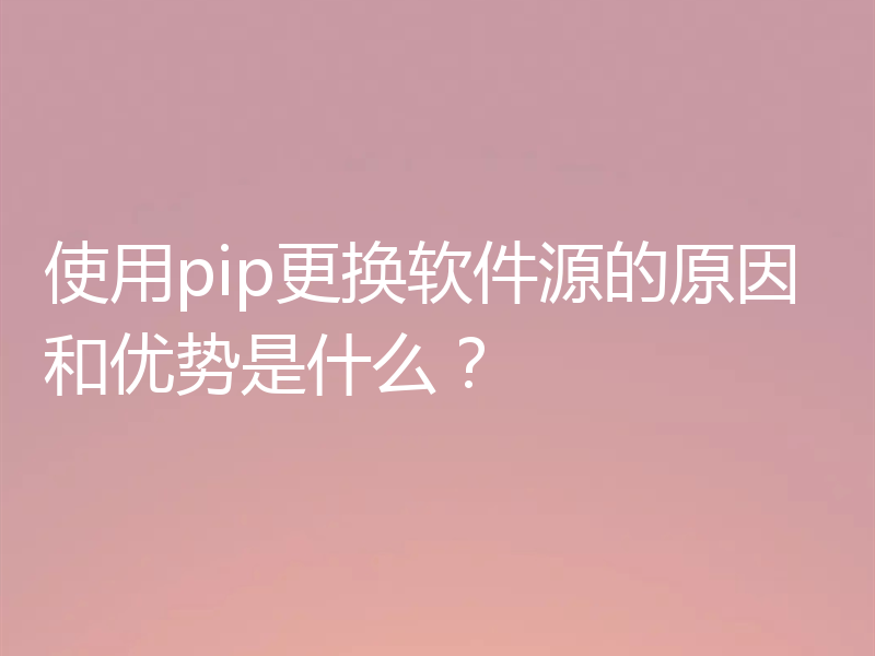使用pip更换软件源的原因和优势是什么？