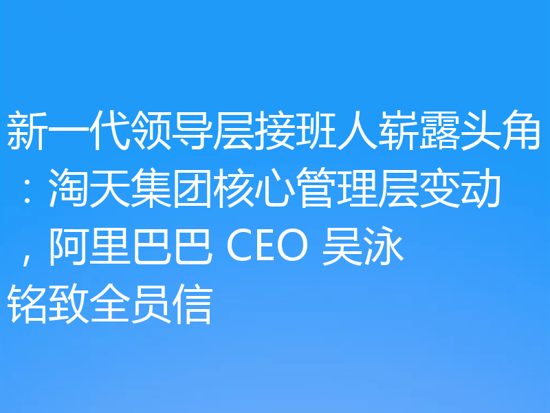 新一代领导层接班人崭露头角：淘天集团核心管理层变动，阿里巴巴 CEO 吴泳铭致全员信