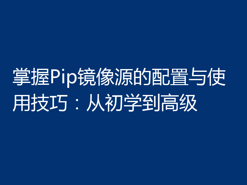 掌握Pip镜像源的配置与使用技巧：从初学到高级