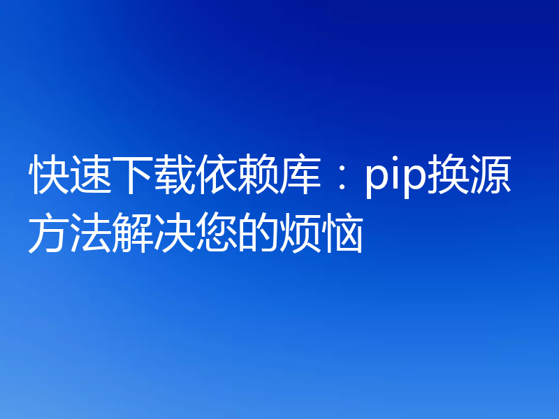 快速下载依赖库：pip换源方法解决您的烦恼