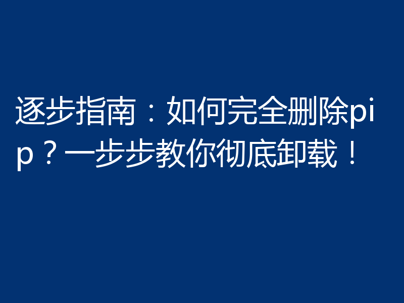 逐步指南：如何完全删除pip？一步步教你彻底卸载！