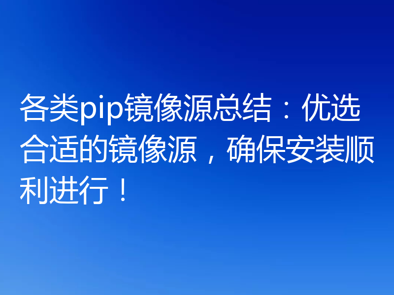 各类pip镜像源总结：优选合适的镜像源，确保安装顺利进行！