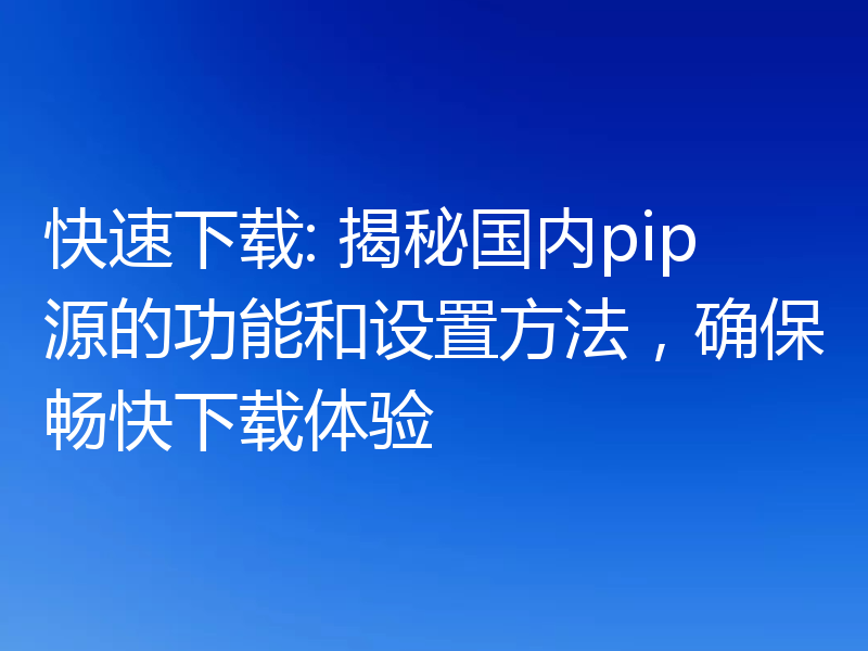 快速下载: 揭秘国内pip源的功能和设置方法，确保畅快下载体验