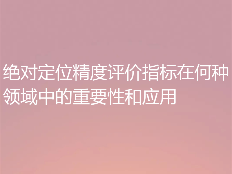 绝对定位精度评价指标在何种领域中的重要性和应用