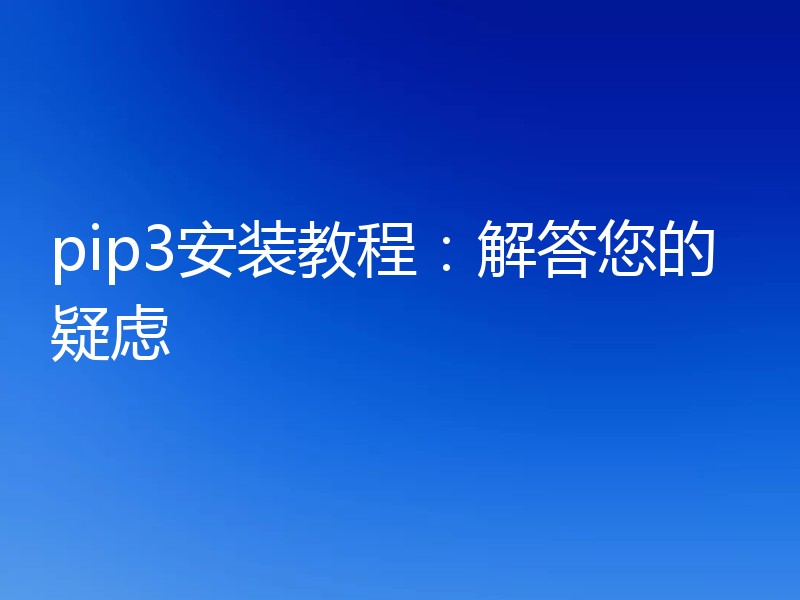 pip3安装教程：解答您的疑虑