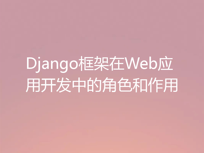 Django框架在Web应用开发中的角色和作用