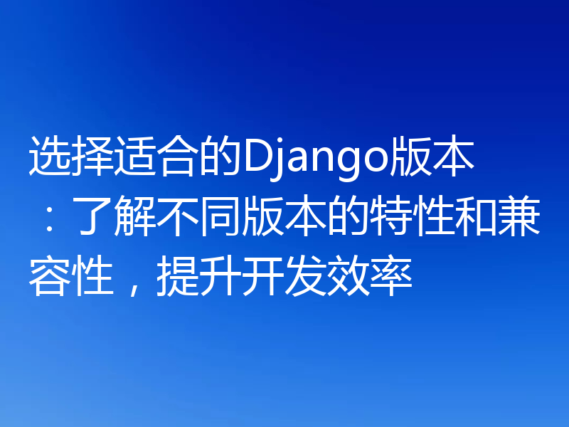 选择适合的Django版本：了解不同版本的特性和兼容性，提升开发效率