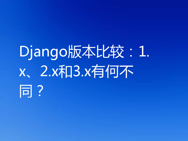 Django版本比较：1.x、2.x和3.x有何不同？