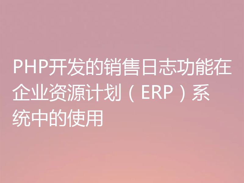 PHP开发的销售日志功能在企业资源计划（ERP）系统中的使用