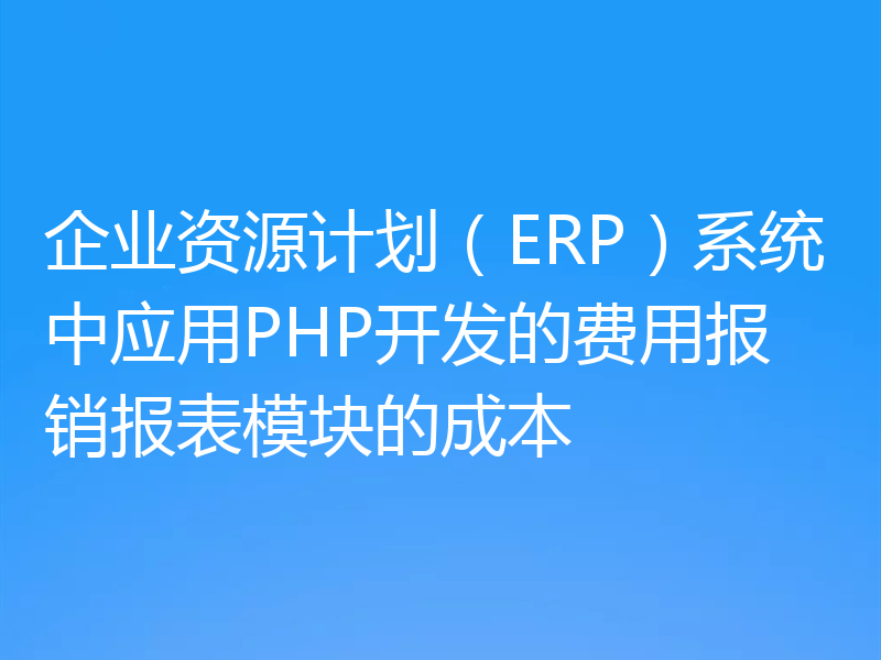企业资源计划（ERP）系统中应用PHP开发的费用报销报表模块的成本