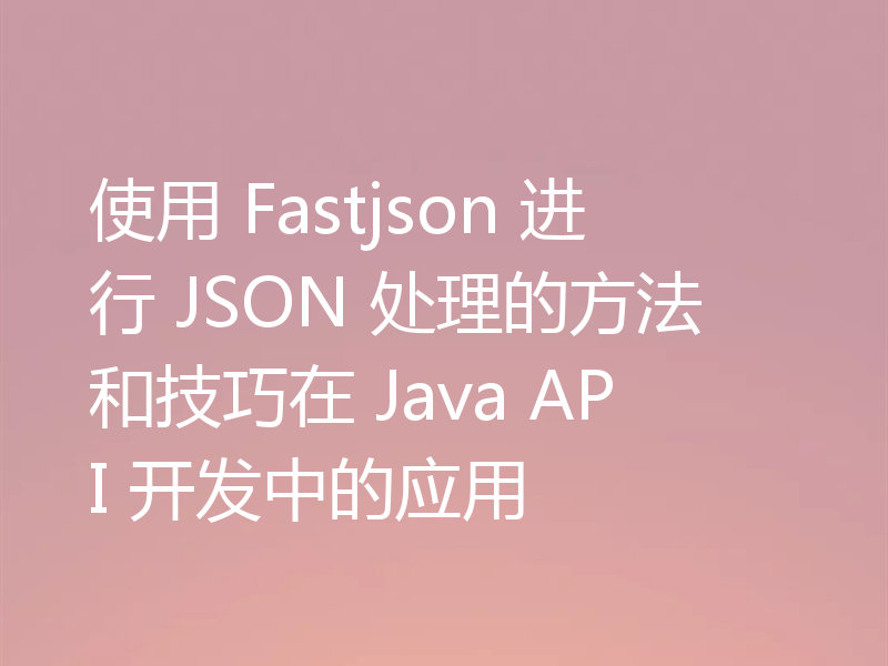 使用 Fastjson 进行 JSON 处理的方法和技巧在 Java API 开发中的应用