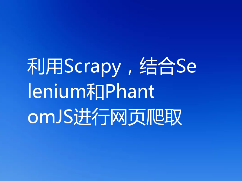 利用Scrapy，结合Selenium和PhantomJS进行网页爬取
