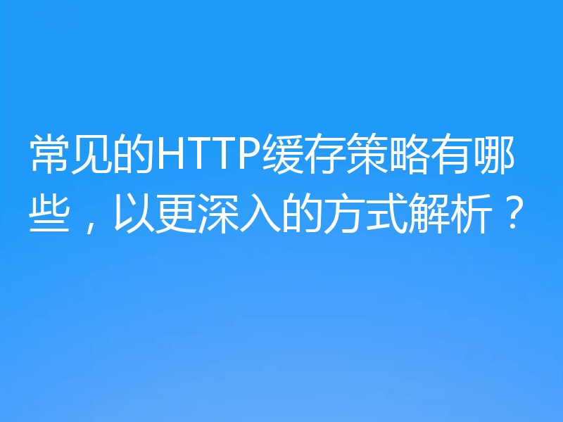 常见的HTTP缓存策略有哪些，以更深入的方式解析？