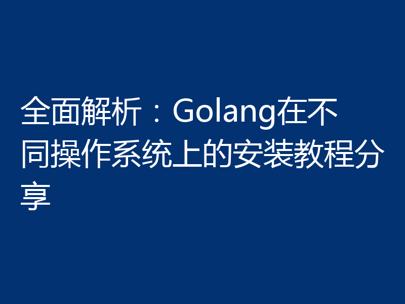 全面解析：Golang在不同操作系统上的安装教程分享