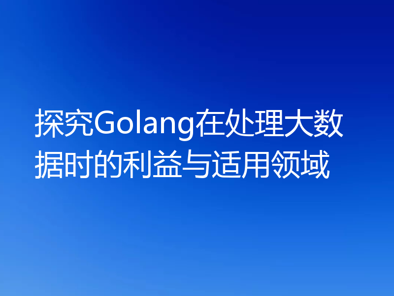 探究Golang在处理大数据时的利益与适用领域