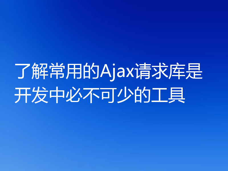 了解常用的Ajax请求库是开发中必不可少的工具