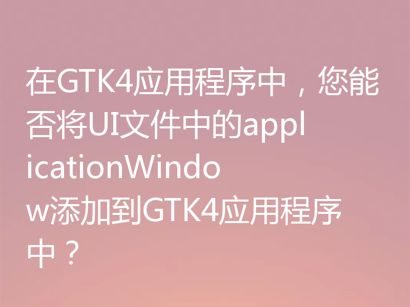 在GTK4应用程序中，您能否将UI文件中的applicationWindow添加到GTK4应用程序中？