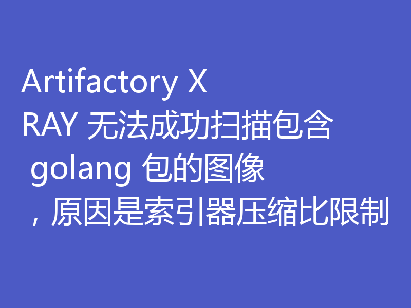 Artifactory XRAY 无法成功扫描包含 golang 包的图像，原因是索引器压缩比限制