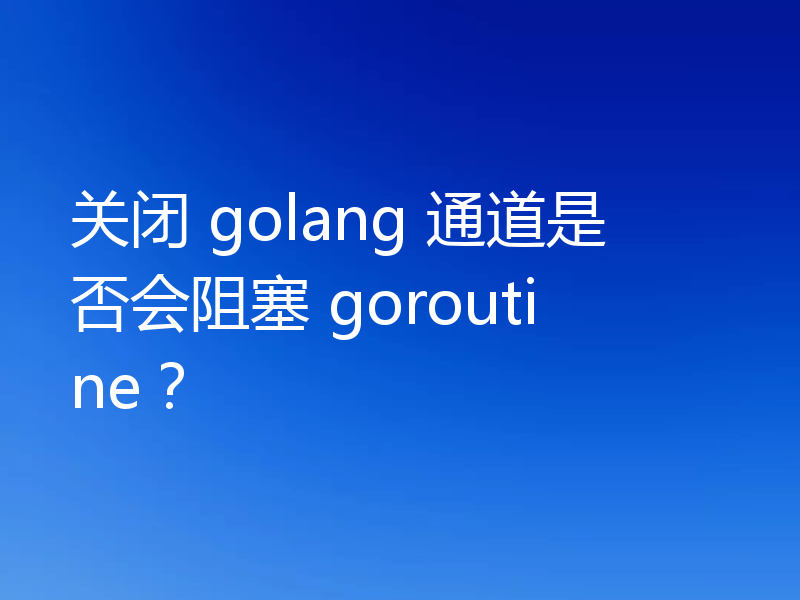 关闭 golang 通道是否会阻塞 goroutine？