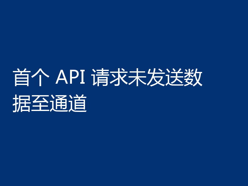 首个 API 请求未发送数据至通道
