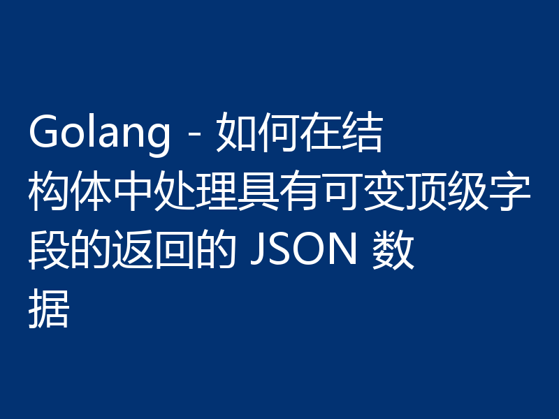 Golang - 如何在结构体中处理具有可变顶级字段的返回的 JSON 数据