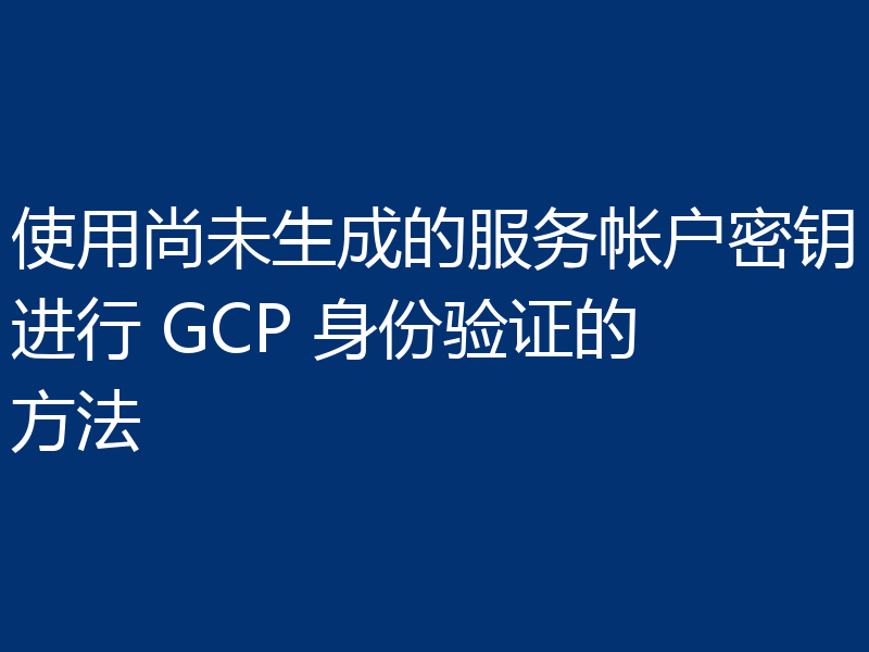 使用尚未生成的服务帐户密钥进行 GCP 身份验证的方法