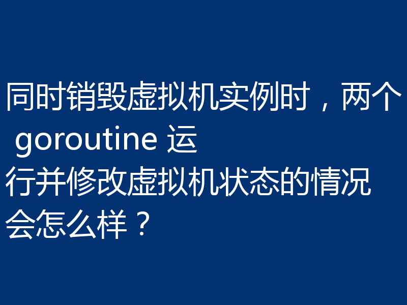 同时销毁虚拟机实例时，两个 goroutine 运行并修改虚拟机状态的情况会怎么样？