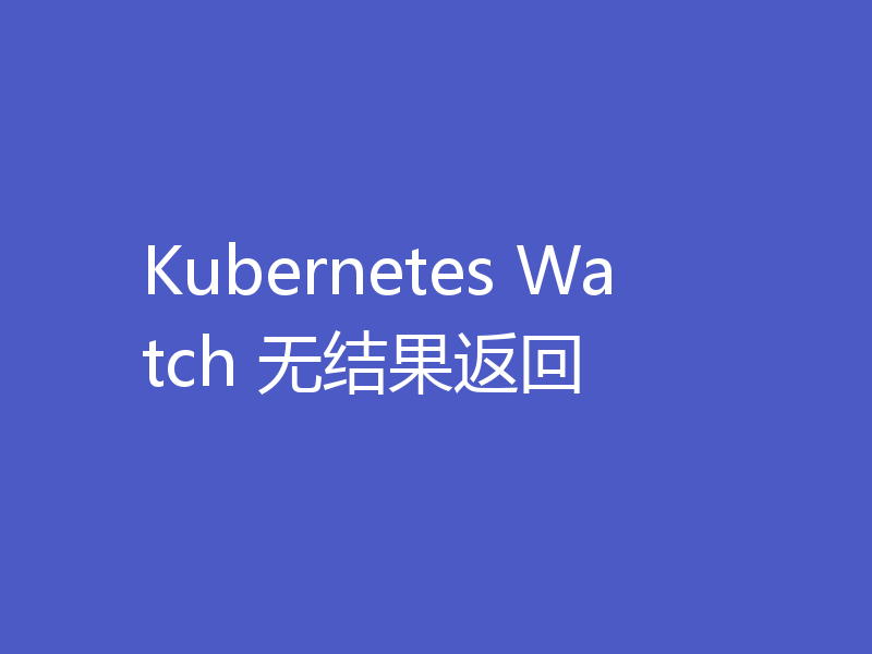 Kubernetes Watch 无结果返回