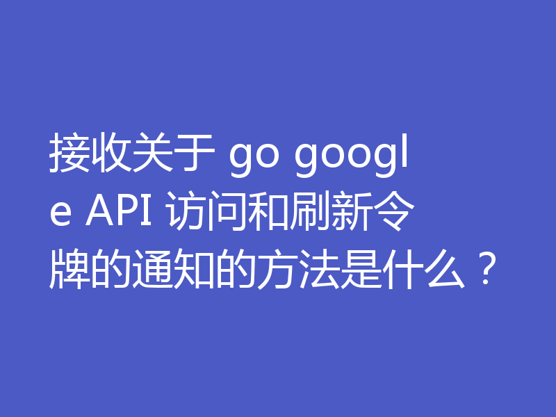 接收关于 go google API 访问和刷新令牌的通知的方法是什么？