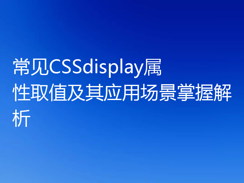 常见CSSdisplay属性取值及其应用场景掌握解析