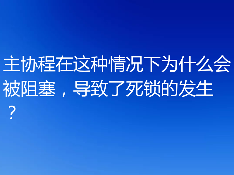 主协程在这种情况下为什么会被阻塞，导致了死锁的发生？