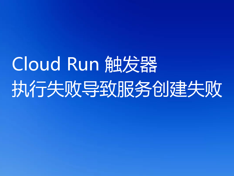 Cloud Run 触发器执行失败导致服务创建失败