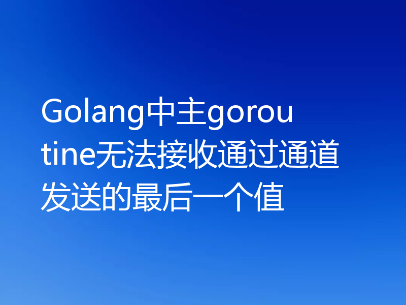 Golang中主goroutine无法接收通过通道发送的最后一个值
