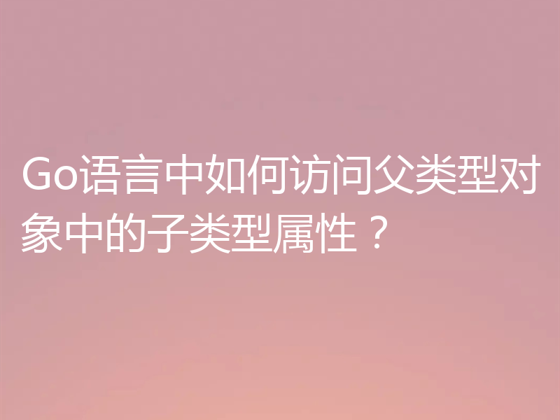 Go语言中如何访问父类型对象中的子类型属性？