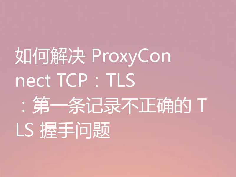 如何解决 ProxyConnect TCP：TLS：第一条记录不正确的 TLS 握手问题