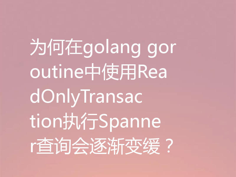 为何在golang goroutine中使用ReadOnlyTransaction执行Spanner查询会逐渐变缓？