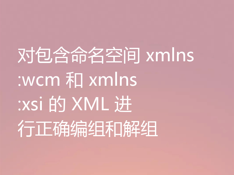 对包含命名空间 xmlns:wcm 和 xmlns:xsi 的 XML 进行正确编组和解组