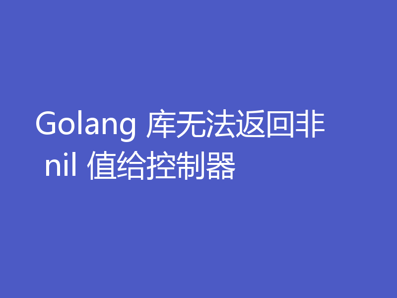 Golang 库无法返回非 nil 值给控制器