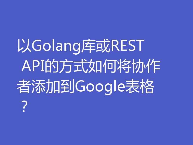 以Golang库或REST API的方式如何将协作者添加到Google表格？