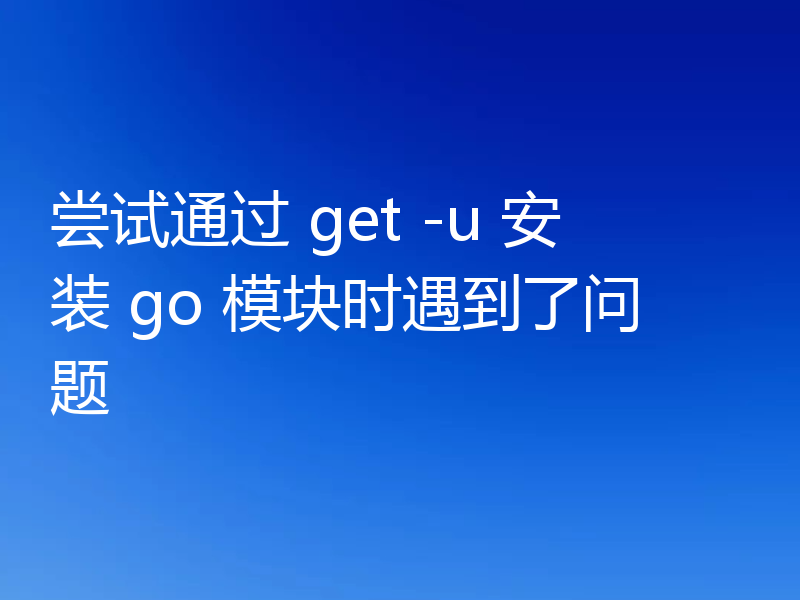 尝试通过 get -u 安装 go 模块时遇到了问题