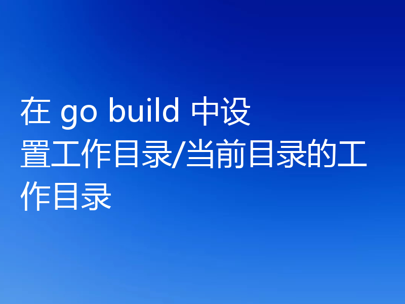 在 go build 中设置工作目录/当前目录的工作目录