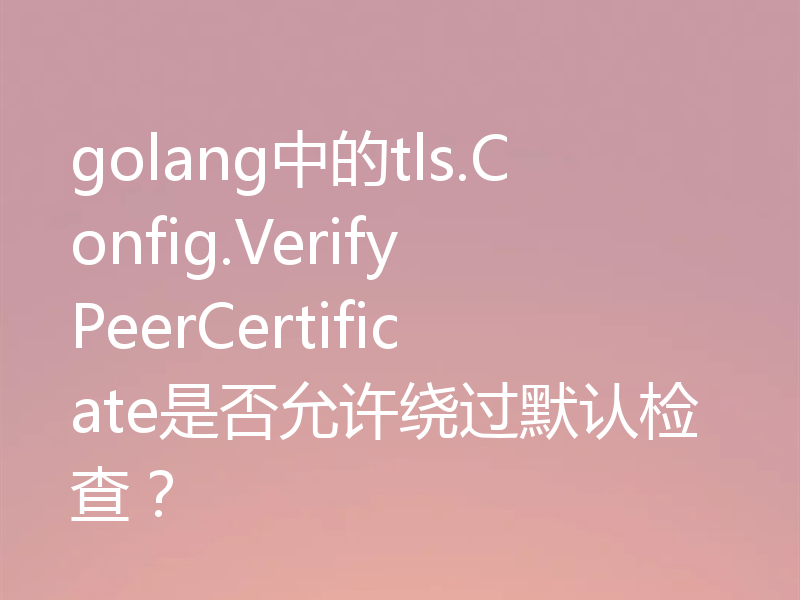 golang中的tls.Config.VerifyPeerCertificate是否允许绕过默认检查？