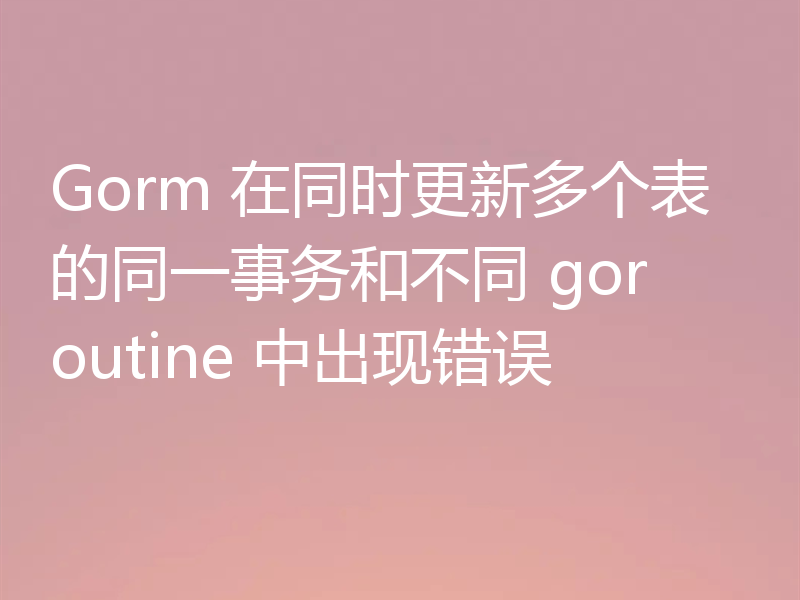 Gorm 在同时更新多个表的同一事务和不同 goroutine 中出现错误