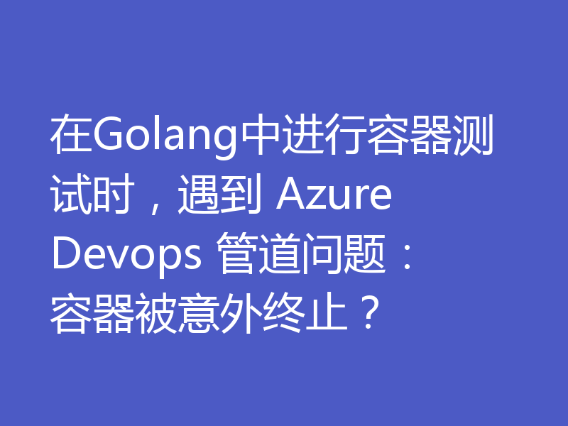 在Golang中进行容器测试时，遇到 Azure Devops 管道问题：容器被意外终止？