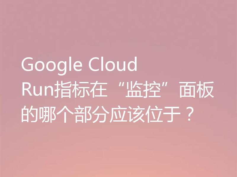 Google Cloud Run指标在“监控”面板的哪个部分应该位于？