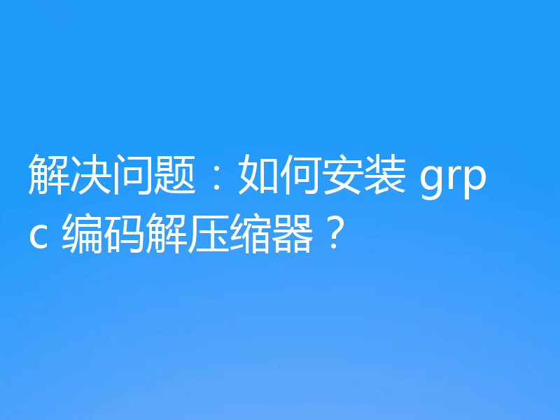 解决问题：如何安装 grpc 编码解压缩器？